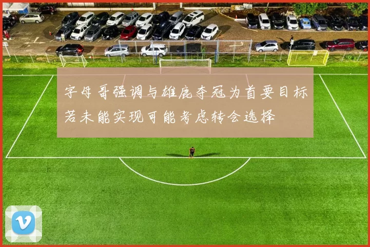 字母哥强调与雄鹿夺冠为首要目标若未能实现可能考虑转会选择
