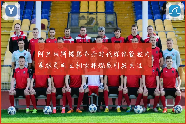 阿里纳斯揭露乔丹时代媒体管控内幕球员间互相吹捧现象引发关注