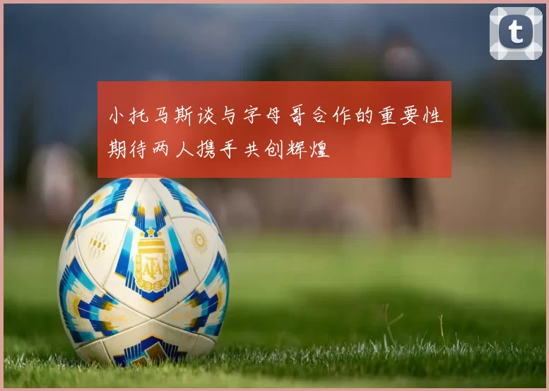 小托马斯谈与字母哥合作的重要性期待两人携手共创辉煌