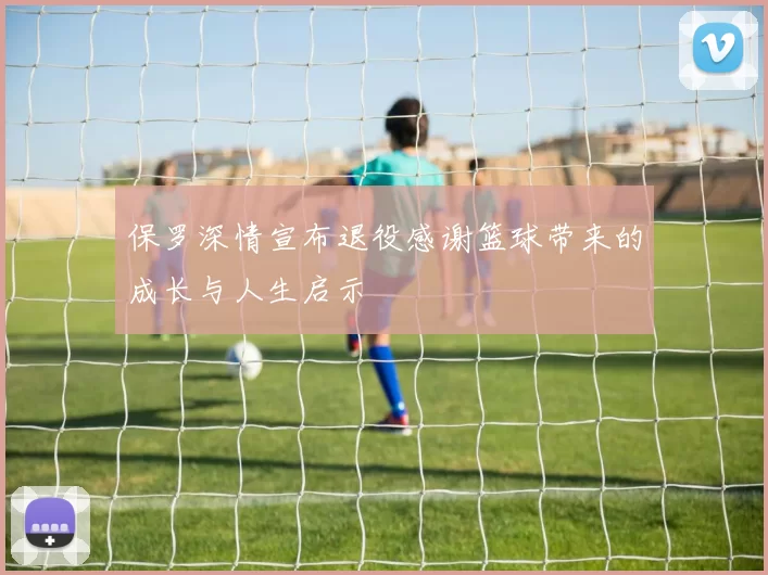 保罗深情宣布退役感谢篮球带来的成长与人生启示