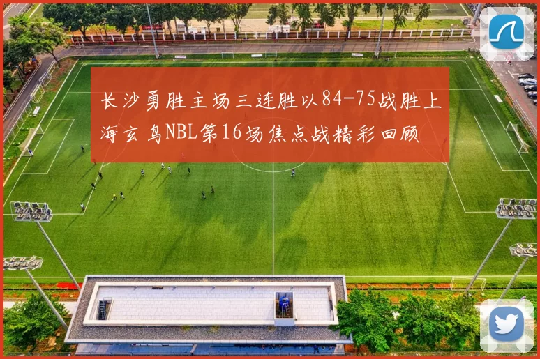 长沙勇胜主场三连胜以84-75战胜上海玄鸟NBL第16场焦点战精彩回顾
