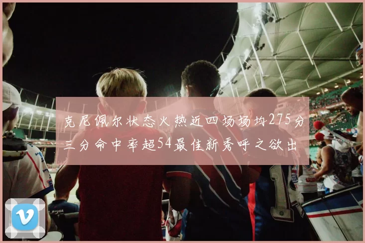 克尼佩尔状态火热近四场场均275分三分命中率超54最佳新秀呼之欲出