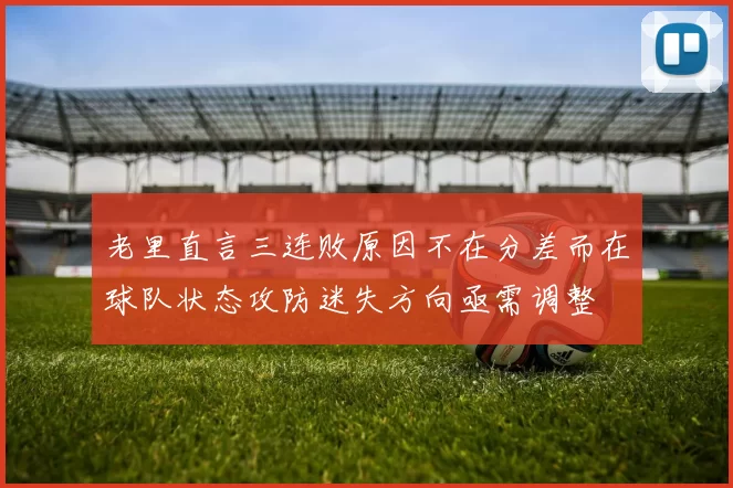 老里直言三连败原因不在分差而在球队状态攻防迷失方向亟需调整