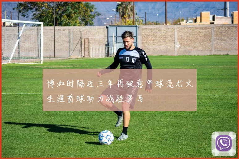 博加时隔近三年再破意甲球荒尤文生涯首球助力战胜罗马