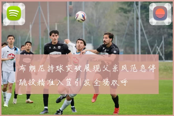 布朗尼持球突破展现父亲风范急停跳投精准入筐引发全场欢呼
