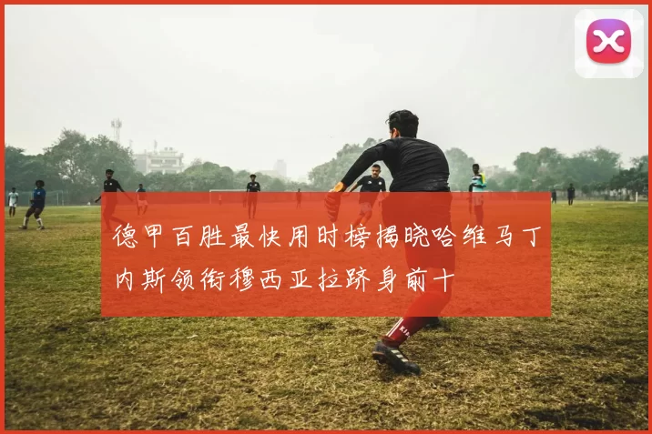 德甲百胜最快用时榜揭晓哈维马丁内斯领衔穆西亚拉跻身前十