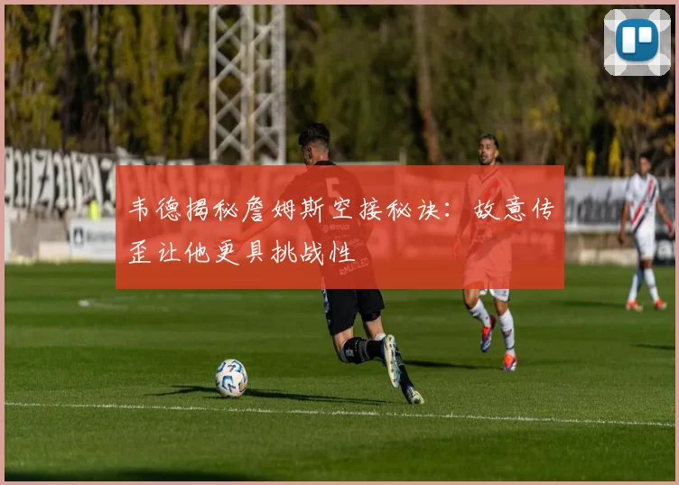 韦德揭秘詹姆斯空接秘诀：故意传歪让他更具挑战性