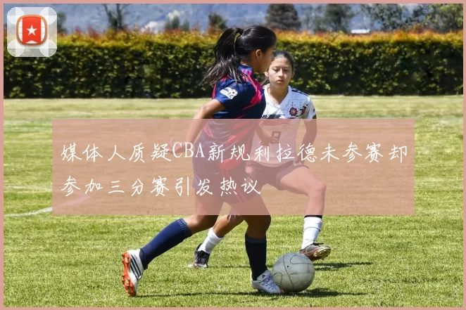 媒体人质疑CBA新规利拉德未参赛却参加三分赛引发热议