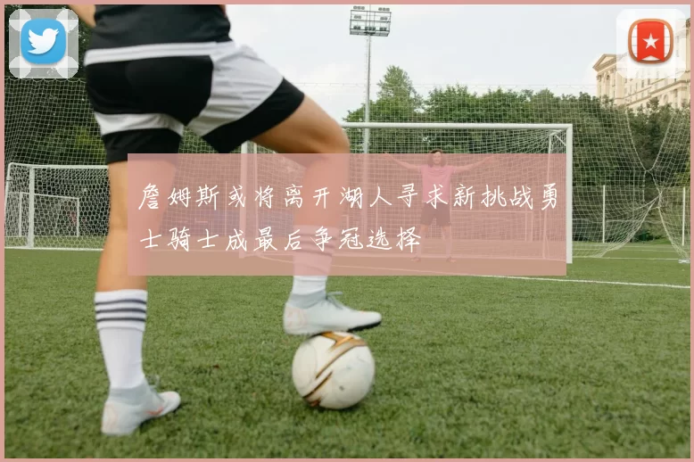 詹姆斯或将离开湖人寻求新挑战勇士骑士成最后争冠选择