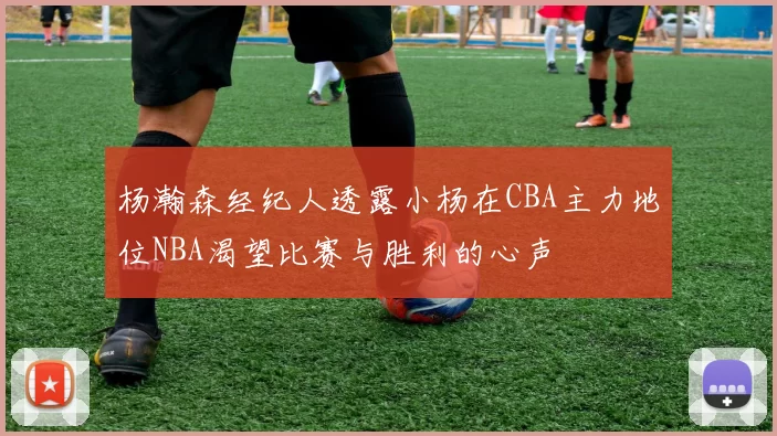 杨瀚森经纪人透露小杨在CBA主力地位NBA渴望比赛与胜利的心声