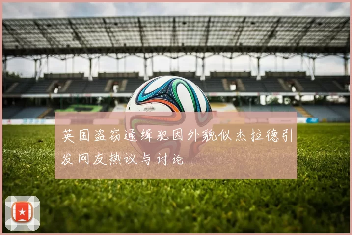 英国盗窃通缉犯因外貌似杰拉德引发网友热议与讨论
