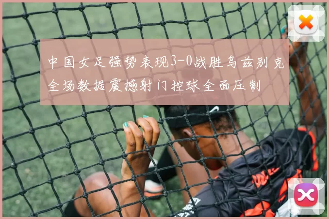 中国女足强势表现3-0战胜乌兹别克全场数据震撼射门控球全面压制