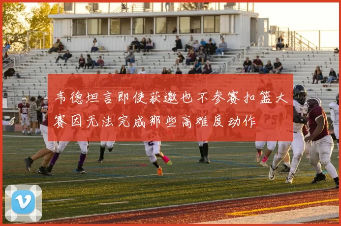 韦德坦言即使获邀也不参赛扣篮大赛因无法完成那些高难度动作