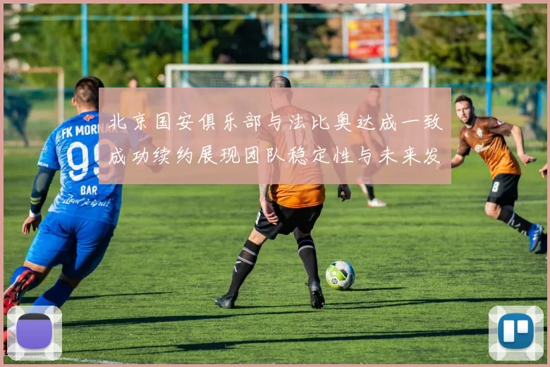 北京国安俱乐部与法比奥达成一致成功续约展现团队稳定性与未来发展潜力