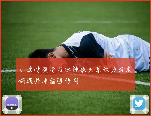 小波特澄清与冰辣妹关系仅为好友偶遇并非偷腥传闻